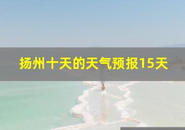 扬州十天的天气预报15天