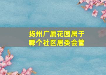 扬州广厦花园属于哪个社区居委会管