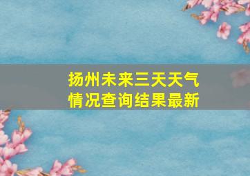 扬州未来三天天气情况查询结果最新