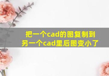 把一个cad的图复制到另一个cad里后图变小了