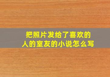 把照片发给了喜欢的人的室友的小说怎么写