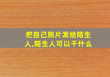 把自己照片发给陌生人,陌生人可以干什么