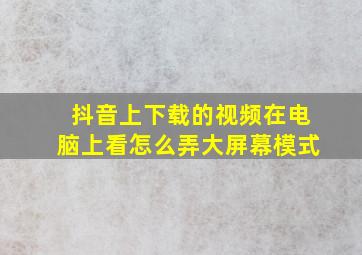 抖音上下载的视频在电脑上看怎么弄大屏幕模式