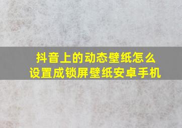 抖音上的动态壁纸怎么设置成锁屏壁纸安卓手机