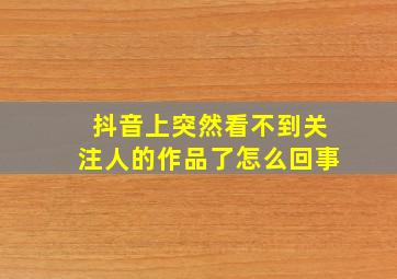 抖音上突然看不到关注人的作品了怎么回事