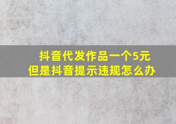 抖音代发作品一个5元但是抖音提示违规怎么办