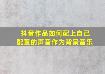 抖音作品如何配上自己配置的声音作为背景音乐