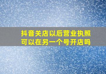 抖音关店以后营业执照可以在另一个号开店吗