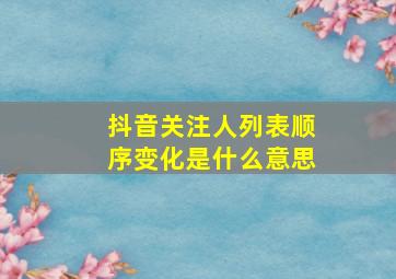 抖音关注人列表顺序变化是什么意思