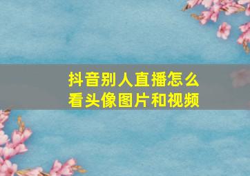 抖音别人直播怎么看头像图片和视频