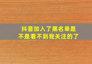 抖音加入了黑名单是不是看不到我关注的了