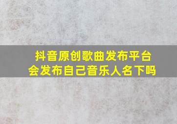 抖音原创歌曲发布平台会发布自己音乐人名下吗