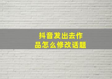 抖音发出去作品怎么修改话题