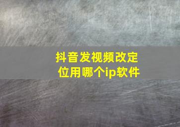 抖音发视频改定位用哪个ip软件