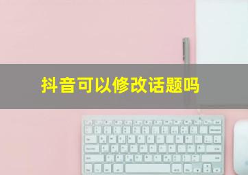 抖音可以修改话题吗