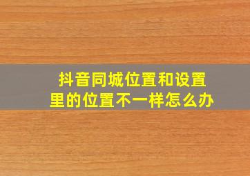 抖音同城位置和设置里的位置不一样怎么办