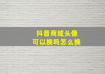 抖音商城头像可以换吗怎么换