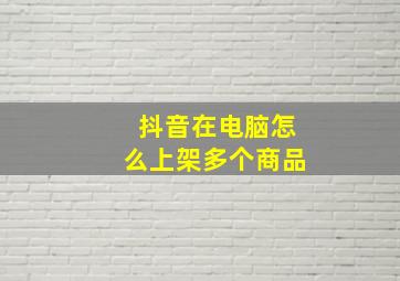 抖音在电脑怎么上架多个商品