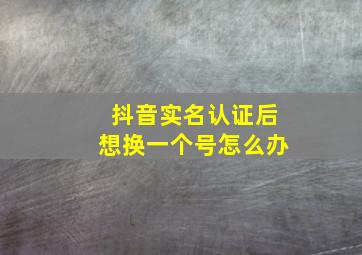 抖音实名认证后想换一个号怎么办