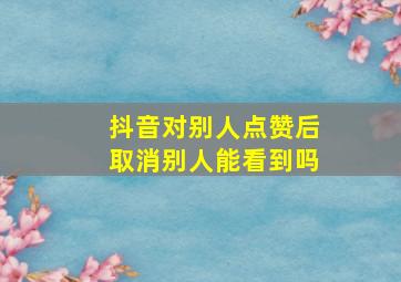 抖音对别人点赞后取消别人能看到吗