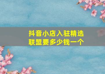 抖音小店入驻精选联盟要多少钱一个