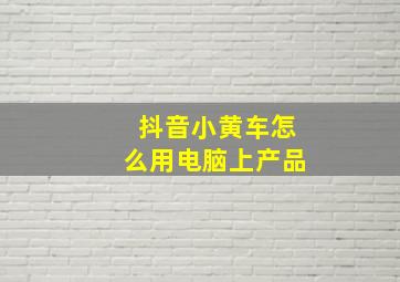 抖音小黄车怎么用电脑上产品