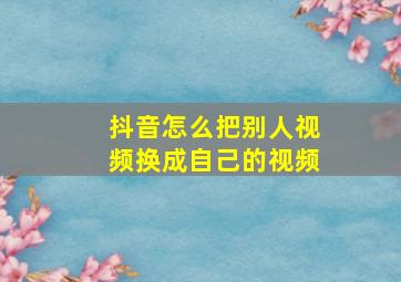 抖音怎么把别人视频换成自己的视频