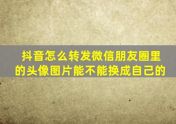 抖音怎么转发微信朋友圈里的头像图片能不能换成自己的