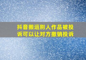 抖音搬运别人作品被投诉可以让对方撤销投诉