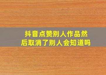 抖音点赞别人作品然后取消了别人会知道吗