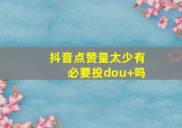 抖音点赞量太少有必要投dou+吗