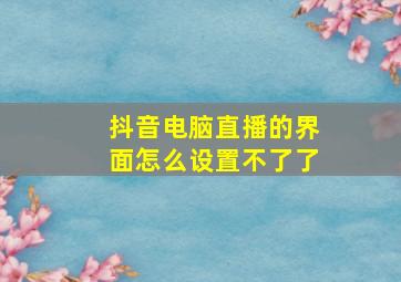 抖音电脑直播的界面怎么设置不了了