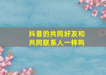 抖音的共同好友和共同联系人一样吗