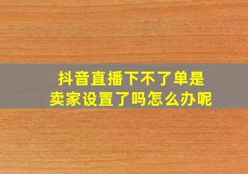 抖音直播下不了单是卖家设置了吗怎么办呢