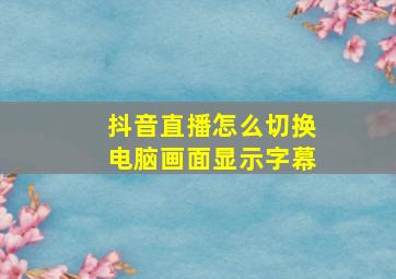 抖音直播怎么切换电脑画面显示字幕