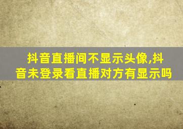 抖音直播间不显示头像,抖音未登录看直播对方有显示吗