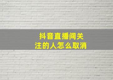 抖音直播间关注的人怎么取消