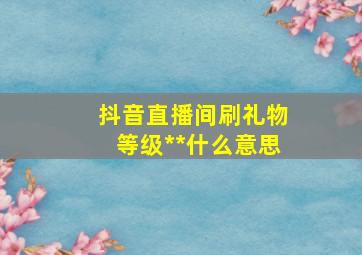 抖音直播间刷礼物等级**什么意思