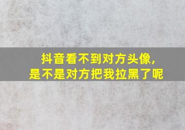 抖音看不到对方头像,是不是对方把我拉黑了呢