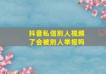 抖音私信别人视频了会被别人举报吗