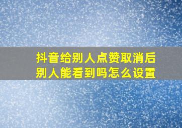 抖音给别人点赞取消后别人能看到吗怎么设置