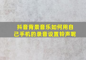 抖音背景音乐如何用自己手机的录音设置铃声呢