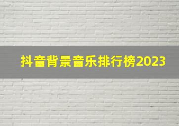 抖音背景音乐排行榜2023