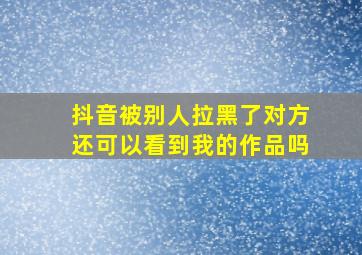 抖音被别人拉黑了对方还可以看到我的作品吗