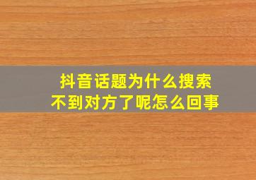 抖音话题为什么搜索不到对方了呢怎么回事