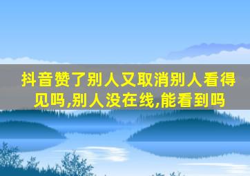 抖音赞了别人又取消别人看得见吗,别人没在线,能看到吗