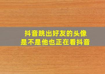 抖音跳出好友的头像是不是他也正在看抖音