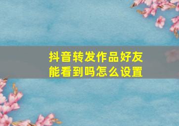 抖音转发作品好友能看到吗怎么设置