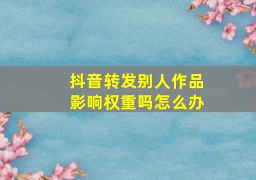 抖音转发别人作品影响权重吗怎么办