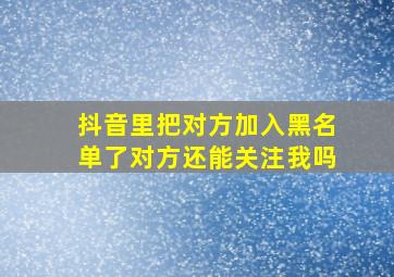 抖音里把对方加入黑名单了对方还能关注我吗